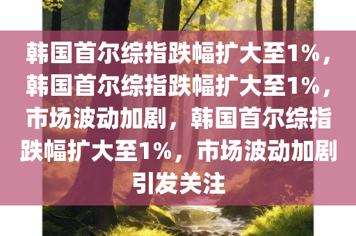 韩国首尔综指跌幅扩大至1%，韩国首尔综指跌幅扩大至1%，市场波动加剧，韩国首尔综指跌幅扩大至1%，市场波动加剧引发关注