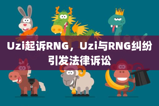 Uzi起诉RNG，Uzi与RNG纠纷引发法律诉讼，Uzi与RNG纠纷升级，法律诉讼正式展开