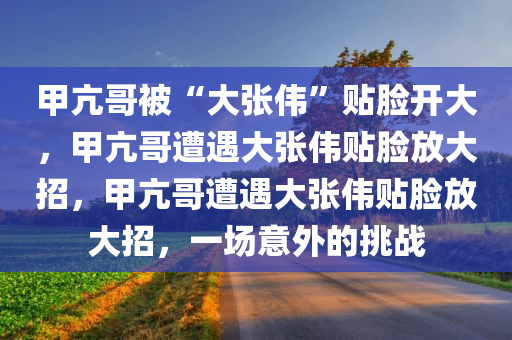 甲亢哥被“大张伟”贴脸开大，甲亢哥遭遇大张伟贴脸放大招，甲亢哥遭遇大张伟贴脸放大招，一场意外的挑战