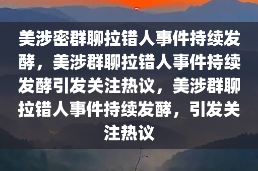 美涉密群聊拉错人事件持续发酵，美涉群聊拉错人事件持续发酵引发关注热议，美涉群聊拉错人事件持续发酵，引发关注热议