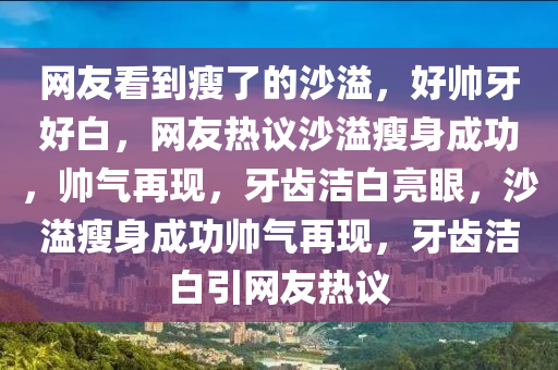 网友看到瘦了的沙溢，好帅牙好白，网友热议沙溢瘦身成功，帅气再现，牙齿洁白亮眼，沙溢瘦身成功帅气再现，牙齿洁白引网友热议