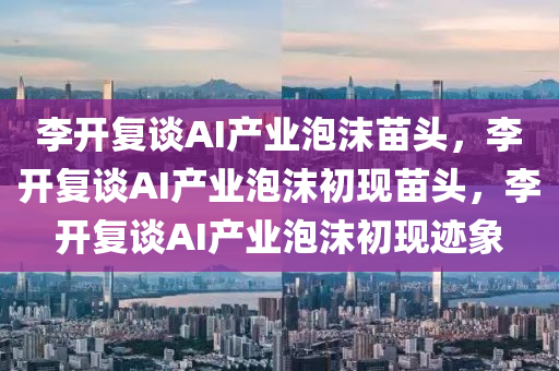 李开复谈AI产业泡沫苗头，李开复谈AI产业泡沫初现苗头，李开复谈AI产业泡沫初现迹象