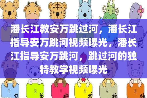 潘长江教安万跳过河，潘长江指导安万跳河视频曝光，潘长江指导安万跳河，跳过河的独特教学视频曝光