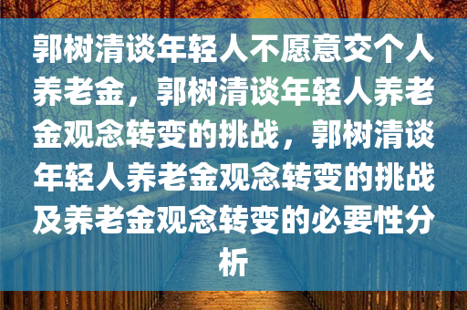 郭树清谈年轻人不愿意交个人养老金，郭树清谈年轻人养老金观念转变的挑战，郭树清谈年轻人养老金观念转变的挑战及养老金观念转变的必要性分析