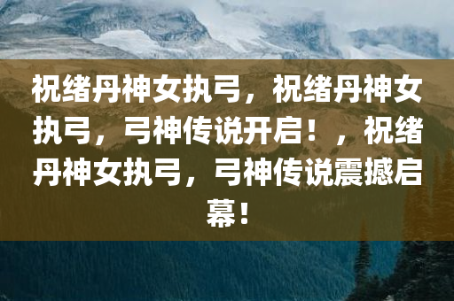 祝绪丹神女执弓，祝绪丹神女执弓，弓神传说开启！，祝绪丹神女执弓，弓神传说震撼启幕！