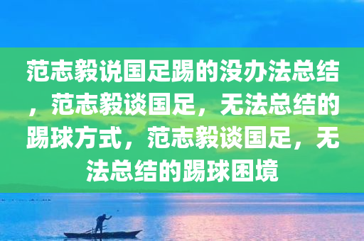 范志毅说国足踢的没办法总结，范志毅谈国足，无法总结的踢球方式，范志毅谈国足，无法总结的踢球困境