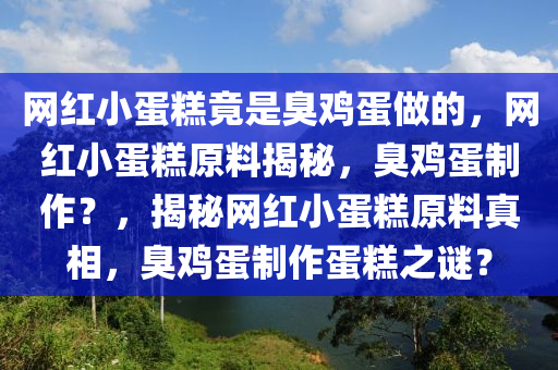 网红小蛋糕竟是臭鸡蛋做的，网红小蛋糕原料揭秘，臭鸡蛋制作？，揭秘网红小蛋糕原料真相，臭鸡蛋制作蛋糕之谜？