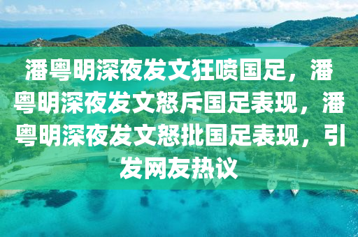 潘粤明深夜发文狂喷国足，潘粤明深夜发文怒斥国足表现，潘粤明深夜发文怒批国足表现，引发网友热议