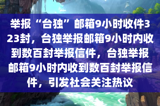 举报“台独”邮箱9小时收件323封，台独举报邮箱9小时内收到数百封举报信件，台独举报邮箱9小时内收到数百封举报信件，引发社会关注热议