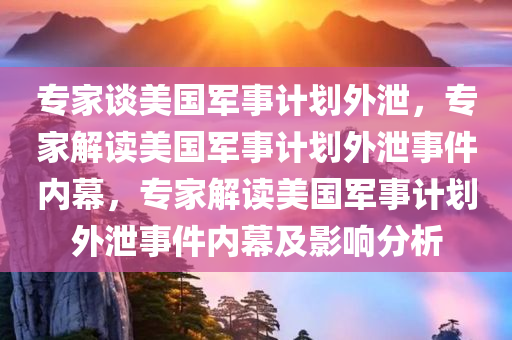 专家谈美国军事计划外泄，专家解读美国军事计划外泄事件内幕，专家解读美国军事计划外泄事件内幕及影响分析