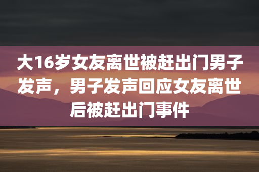 大16岁女友离世被赶出门男子发声，男子发声回应女友离世后被赶出门事件，男子发声回应女友离世后被赶出门事件，情感纠葛与社会关注焦点