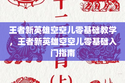 王者新英雄空空儿零基础教学，王者新英雄空空儿零基础入门指南