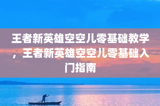 王者新英雄空空儿零基础教学，王者新英雄空空儿零基础入门指南