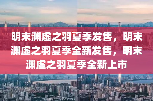 明末渊虚之羽夏季发售，明末渊虚之羽夏季全新发售，明末渊虚之羽夏季全新上市