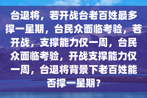 台退将，若开战台老百姓最多撑一星期，台民众面临考验，若开战，支撑能力仅一周，台民众面临考验，开战支撑能力仅一周，台退将背景下老百姓能否撑一星期？