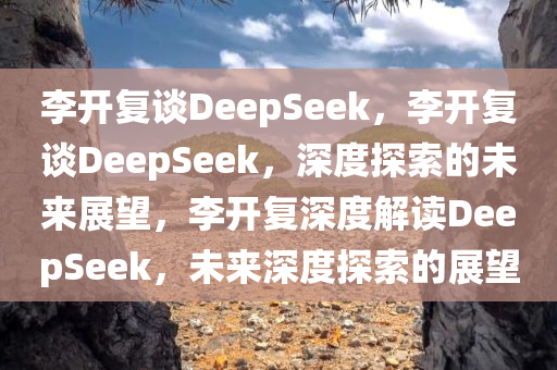 李开复谈DeepSeek，李开复谈DeepSeek，深度探索的未来展望，李开复深度解读DeepSeek，未来深度探索的展望