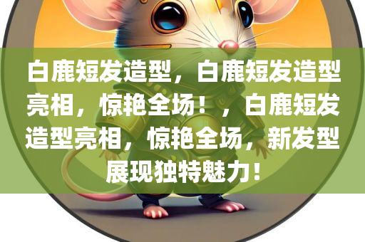 白鹿短发造型，白鹿短发造型亮相，惊艳全场！，白鹿短发造型亮相，惊艳全场，新发型展现独特魅力！