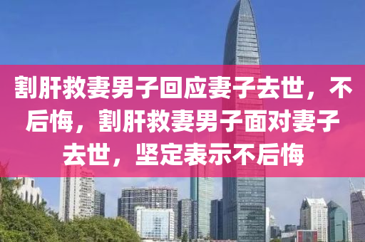 割肝救妻男子回应妻子去世，不后悔，割肝救妻男子面对妻子去世，坚定表示不后悔