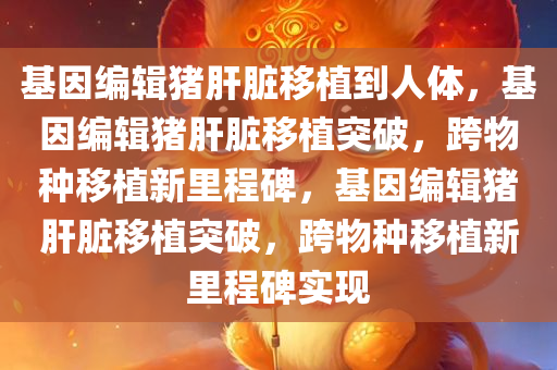 基因编辑猪肝脏移植到人体，基因编辑猪肝脏移植突破，跨物种移植新里程碑，基因编辑猪肝脏移植突破，跨物种移植新里程碑实现