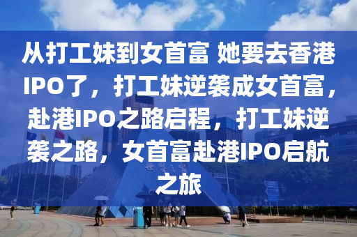 从打工妹到女首富 她要去香港IPO了，打工妹逆袭成女首富，赴港IPO之路启程，打工妹逆袭之路，女首富赴港IPO启航之旅