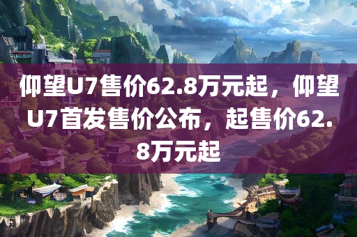 仰望U7售价62.8万元起，仰望U7首发售价公布，起售价62.8万元起