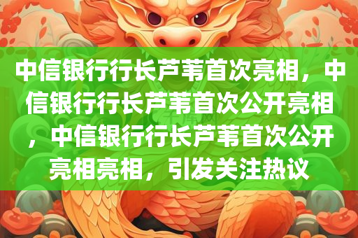 中信银行行长芦苇首次亮相，中信银行行长芦苇首次公开亮相，中信银行行长芦苇首次公开亮相亮相，引发关注热议
