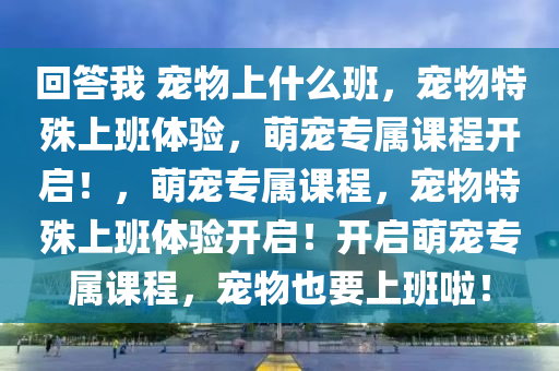 回答我 宠物上什么班，宠物特殊上班体验，萌宠专属课程开启！，萌宠专属课程，宠物特殊上班体验开启！开启萌宠专属课程，宠物也要上班啦！