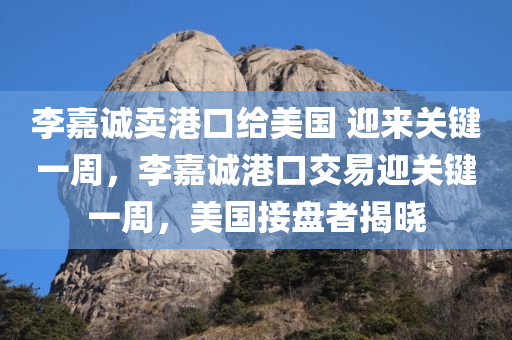 李嘉诚卖港口给美国 迎来关键一周，李嘉诚港口交易迎关键一周，美国接盘者揭晓