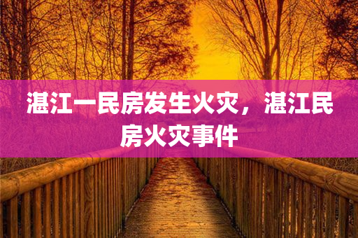 湛江一民房发生火灾，湛江民房火灾事件，湛江民房发生火灾事件