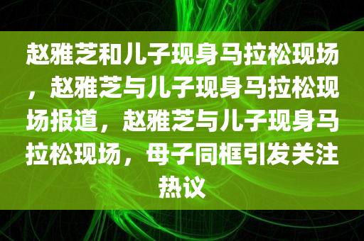 赵雅芝和儿子现身马拉松现场，赵雅芝与儿子现身马拉松现场报道，赵雅芝与儿子现身马拉松现场，母子同框引发关注热议