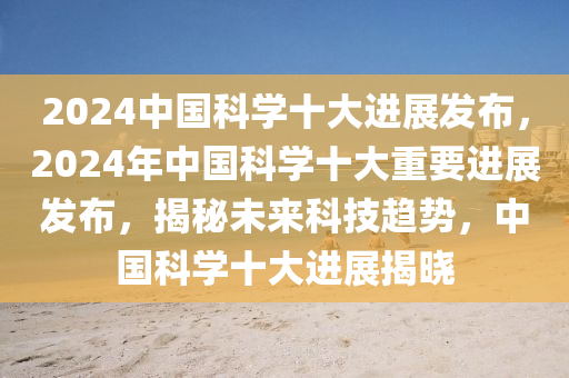 2024中国科学十大进展发布，2024年中国科学十大重要进展发布，揭秘未来科技趋势，中国科学十大进展揭晓