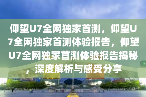 仰望U7全网独家首测，仰望U7全网独家首测体验报告，仰望U7全网独家首测体验报告揭秘，深度解析与感受分享