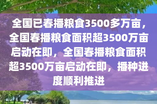 全国已春播粮食3500多万亩，全国春播粮食面积超3500万亩启动在即，全国春播粮食面积超3500万亩启动在即，播种进度顺利推进