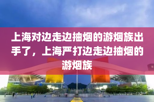 上海对边走边抽烟的游烟族出手了，上海严打边走边抽烟的游烟族