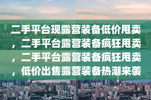 二手平台现露营装备低价甩卖，二手平台露营装备疯狂甩卖，二手平台露营装备疯狂甩卖，低价出售露营装备热潮来袭