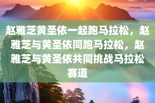 赵雅芝黄圣依一起跑马拉松，赵雅芝与黄圣依同跑马拉松，赵雅芝与黄圣依共同挑战马拉松赛道