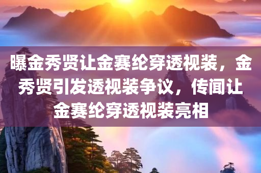 曝金秀贤让金赛纶穿透视装，金秀贤引发透视装争议，传闻让金赛纶穿透视装亮相