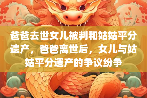 爸爸去世女儿被判和姑姑平分遗产，爸爸离世后，女儿与姑姑平分遗产的争议纷争，爸爸去世后女儿与姑姑的遗产纷争，遗产分配引发争议热议