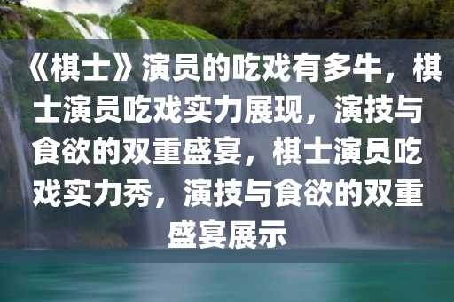 《棋士》演员的吃戏有多牛，棋士演员吃戏实力展现，演技与食欲的双重盛宴，棋士演员吃戏实力秀，演技与食欲的双重盛宴展示