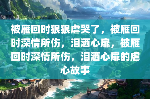 被雁回时狠狠虐哭了，被雁回时深情所伤，泪洒心扉，被雁回时深情所伤，泪洒心扉的虐心故事
