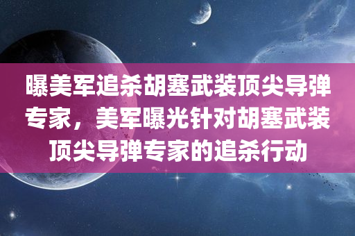 曝美军追杀胡塞武装顶尖导弹专家，美军曝光针对胡塞武装顶尖导弹专家的追杀行动