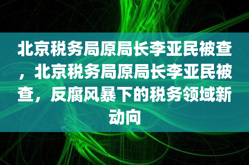 北京税务局原局长李亚民被查，北京税务局原局长李亚民被查，反腐风暴下的税务领域新动向
