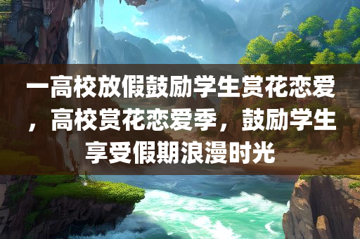 一高校放假鼓励学生赏花恋爱，高校赏花恋爱季，鼓励学生享受假期浪漫时光