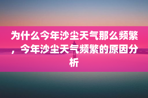 为什么今年沙尘天气那么频繁，今年沙尘天气频繁的原因分析