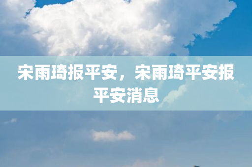 宋雨琦报平安，宋雨琦平安报平安消息