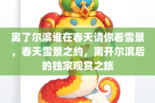 离了尔滨谁在春天请你看雪景，春天雪景之约，离开尔滨后的独家观赏之旅