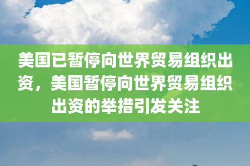 美国已暂停向世界贸易组织出资，美国暂停向世界贸易组织出资的举措引发关注
