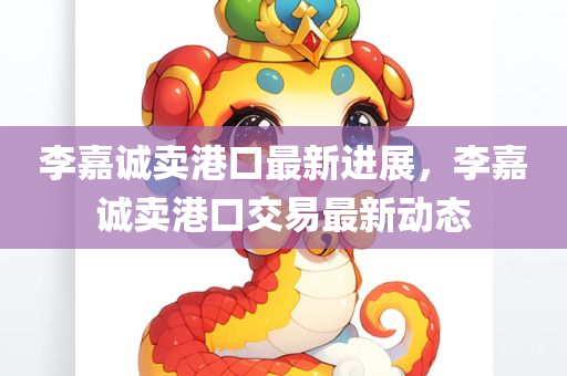 李嘉诚卖港口最新进展，李嘉诚卖港口交易最新动态