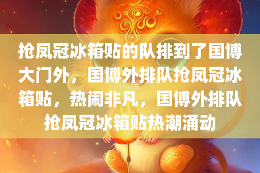 抢凤冠冰箱贴的队排到了国博大门外，国博外排队抢凤冠冰箱贴，热闹非凡，国博外排队抢凤冠冰箱贴热潮涌动