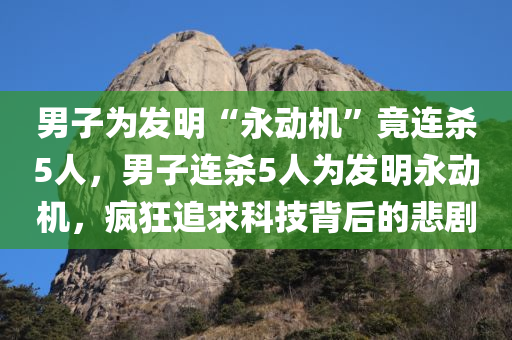 男子为发明“永动机”竟连杀5人，男子连杀5人为发明永动机，疯狂追求科技背后的悲剧